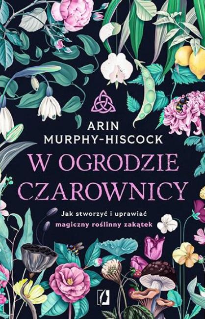 W OGRODZIE CZAROWNICY. JAK STWORZYĆ I UPRAWIAĆ... ARIN MURPHY-HISCOCK