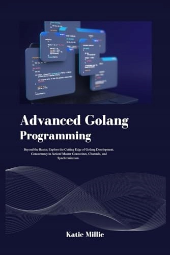 Advanced Golang Programming: Beyond the Basics; Explore the Cutting Edge of