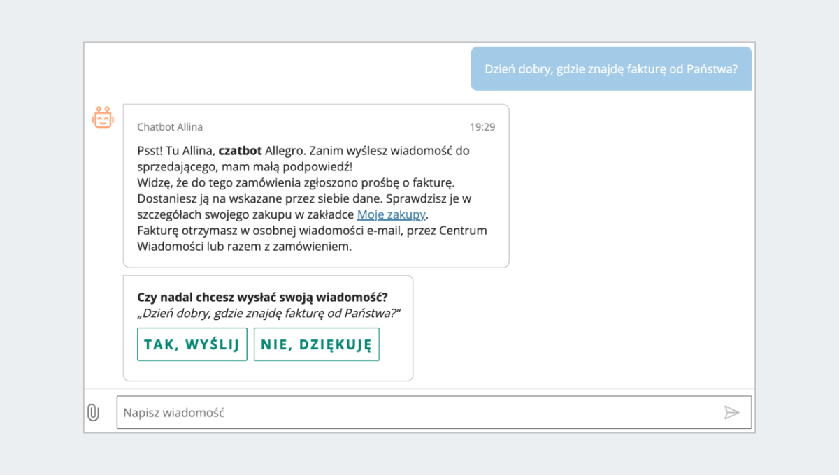 Przykładowa odpowiedz Alliny w komunikacji kupującego do sprzedającego. Pytanie kupującego: dzień doby, gdzie znajdę fakturę od Państwa? Komunikat: Psst! Tu Allina, czatbot Allegro. Zanim wyślesz wiadomość do sprzedajacego, mam małą podpowiedź. Widzę, że do tego zamówienia zgłoszono prośbę o fakturę. Dostaniesz ją na wskazane przez siebie dane. Sprawdzisz je w zakładce Moje zakupy. 