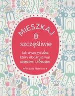 MIESZKAJ SZCZĘŚLIWIE. JAK STWORZYĆ DOM, KTÓRY OBDARUJE WAS SZCZĘŚCIEM I ZD