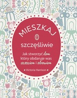 MIESZKAJ SZCZĘŚLIWIE. JAK STWORZYĆ DOM, KTÓRY OBDARUJE WAS SZCZĘŚCIEM I ZD