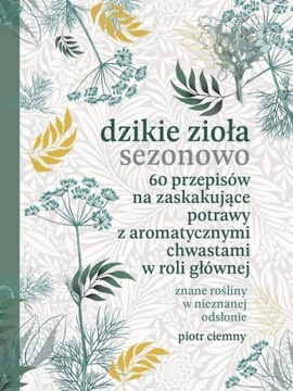 Dzikie zioła sezonowo. 60 przepisów na zaskakujące potrawy z aromatycznymi