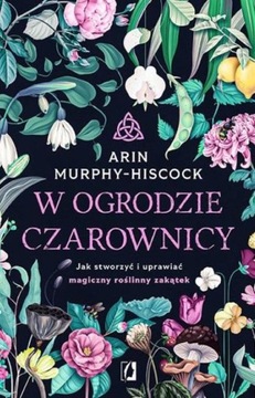 W OGRODZIE CZAROWNICY. JAK STWORZYĆ I UPRAWIAĆ... ARIN MURPHY-HISCOCK