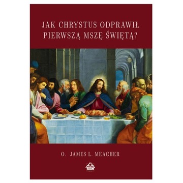 JAK CHRYSTUS ODPRAWIŁ PIERWSZĄ MSZĘ James L. Meagher OSTATNIA WIECZERZA