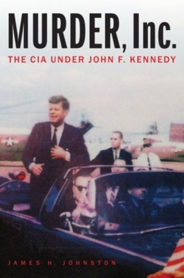 Murder, Inc.: The CIA Under John F. Kennedy JAMES H. JOHNSTON